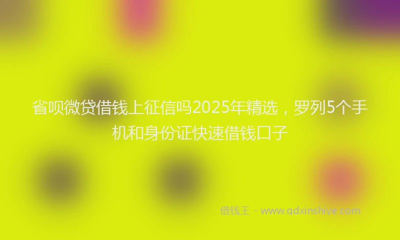 省呗微贷借钱上征信吗2025年精选，罗列5个手机和身份证快速借钱口子