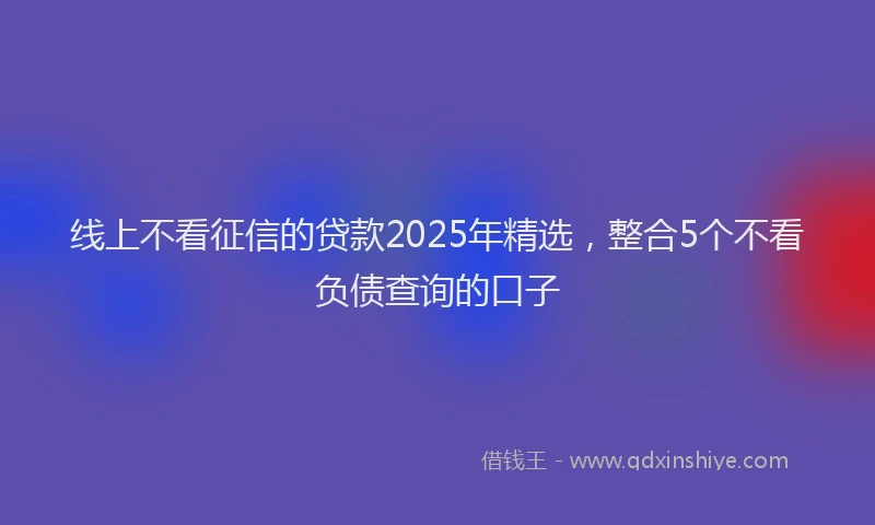 线上不看征信的贷款2025年精选，整合5个不看负债查询的口子