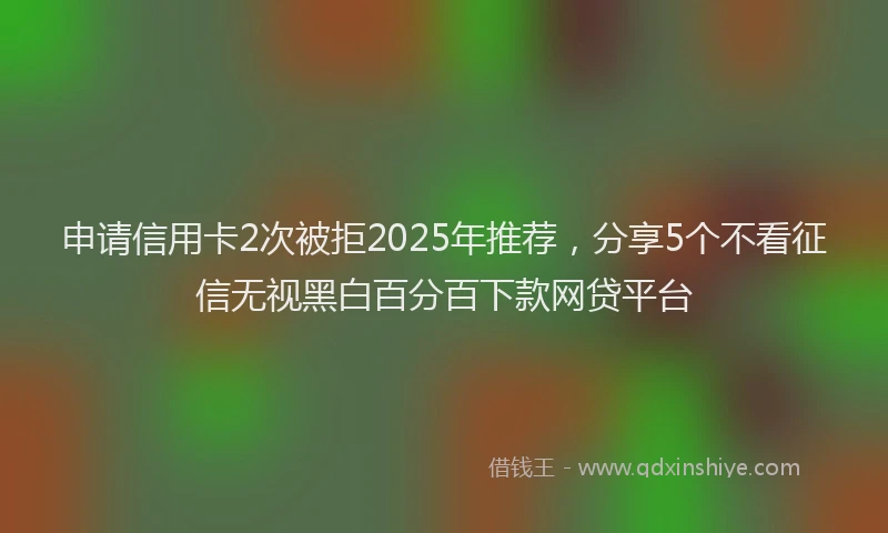 申请信用卡2次被拒2025年推荐，分享5个不看征信无视黑白百分百下款网贷平台