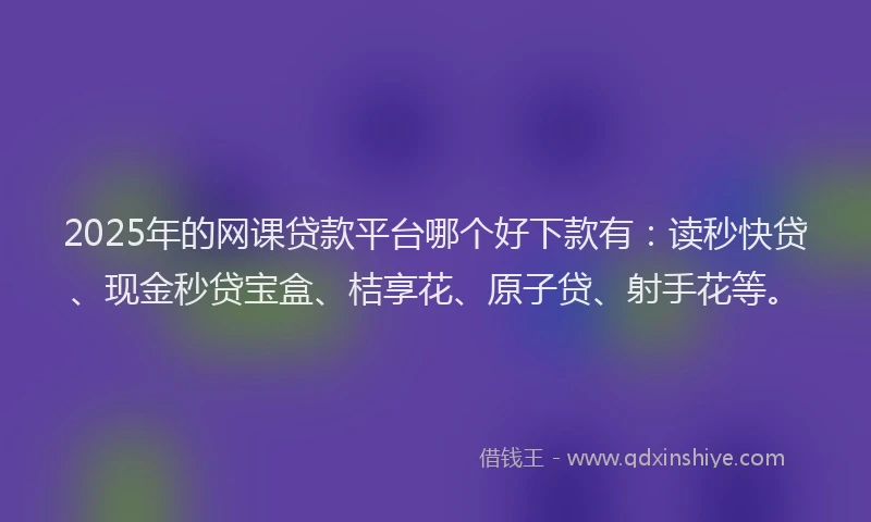 2025年的网课贷款平台哪个好下款有：读秒快贷、现金秒贷宝盒、桔享花、原子贷、射手花等。