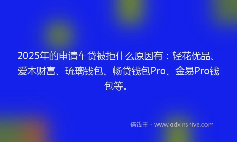2025年的申请车贷被拒什么原因有：轻花优品、爱木财富、琉璃钱包、畅贷钱包Pro、金易Pro钱包等。