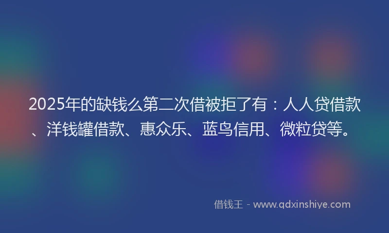2025年的缺钱么第二次借被拒了有：人人贷借款、洋钱罐借款、惠众乐、蓝鸟信用、微粒贷等。