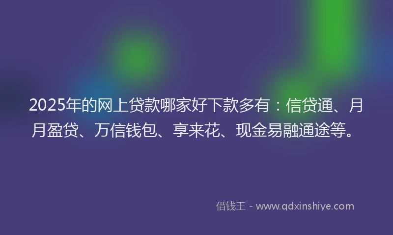 2025年的网上贷款哪家好下款多有：信贷通、月月盈贷、万信钱包、享来花、现金易融通途等。