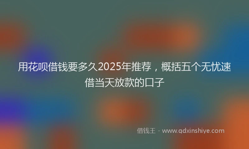 用花呗借钱要多久2025年推荐，概括五个无忧速借当天放款的口子