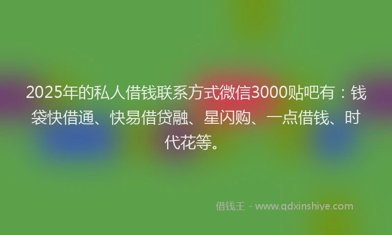 2025年的私人借钱联系方式微信3000贴吧有：钱袋快借通、快易借贷融、星闪购、一点借钱、时代花等。
