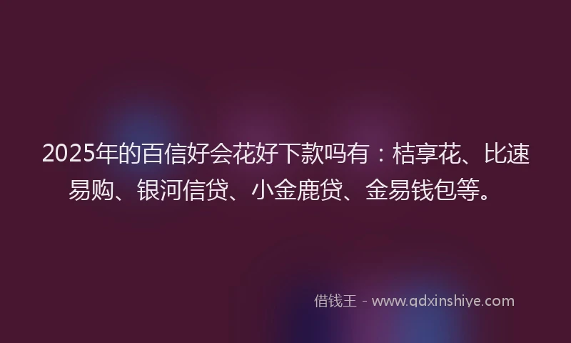 2025年的百信好会花好下款吗有：桔享花、比速易购、银河信贷、小金鹿贷、金易钱包等。