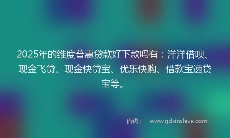 2025年的维度普惠贷款好下款吗有：洋洋借呗、现金飞贷、现金快贷宝、优乐快购、借款宝速贷宝等。