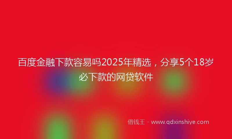 百度金融下款容易吗2025年精选，分享5个18岁必下款的网贷软件