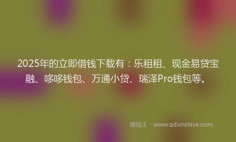 2025年的立即借钱下载有：乐租租、现金易贷宝融、哆哆钱包、万通小贷、瑞泽Pro钱包等。