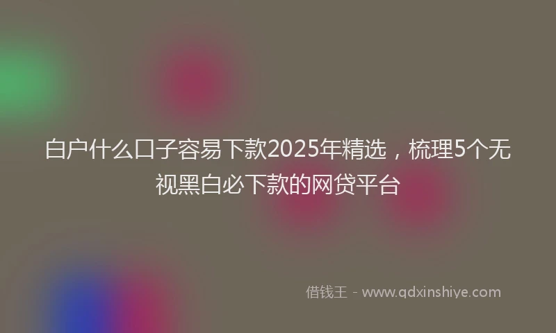 白户什么口子容易下款2025年精选，梳理5个无视黑白必下款的网贷平台