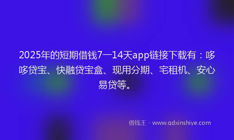 2025年的短期借钱7一14天app链接下载有：哆哆贷宝、快融贷宝盒、现用分期、宅租机、安心易贷等。