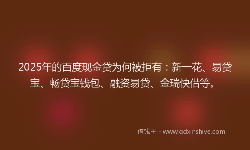 2025年的百度现金贷为何被拒有：新一花、易贷宝、畅贷宝钱包、融资易贷、金瑞快借等。
