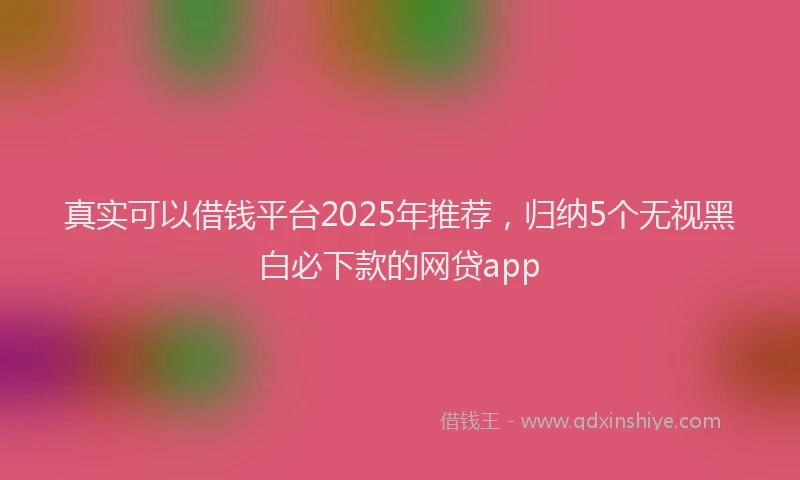 真实可以借钱平台2025年推荐，归纳5个无视黑白必下款的网贷app