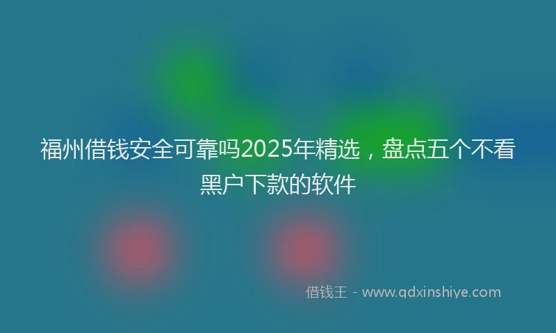 福州借钱安全可靠吗2025年精选，盘点五个不看黑户下款的软件