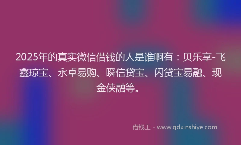 2025年的真实微信借钱的人是谁啊有：贝乐享-飞鑫琼宝、永卓易购、瞬信贷宝、闪贷宝易融、现金侠融等。