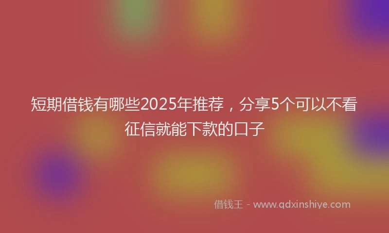 短期借钱有哪些2025年推荐，分享5个可以不看征信就能下款的口子