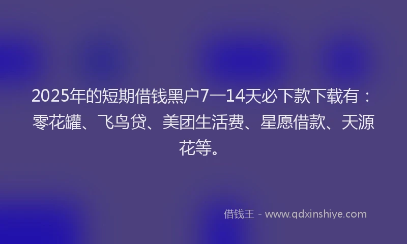 2025年的短期借钱黑户7一14天必下款下载有：零花罐、飞鸟贷、美团生活费、星愿借款、天源花等。