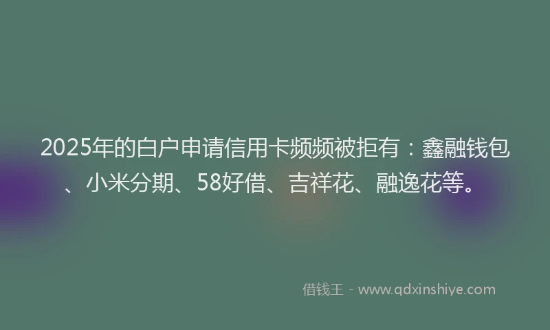 2025年的白户申请信用卡频频被拒有：鑫融钱包、小米分期、58好借、吉祥花、融逸花等。