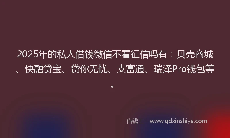 2025年的私人借钱微信不看征信吗有：贝壳商城、快融贷宝、贷你无忧、支富通、瑞泽Pro钱包等。