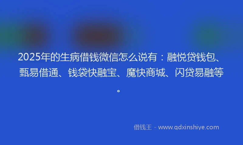 2025年的生病借钱微信怎么说有：融悦贷钱包、甄易借通、钱袋快融宝、魔快商城、闪贷易融等。