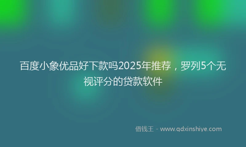 百度小象优品好下款吗2025年推荐，罗列5个无视评分的贷款软件