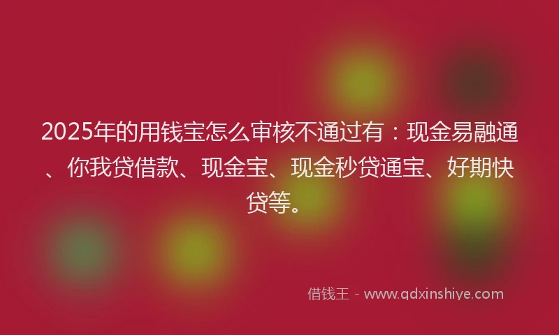 2025年的用钱宝怎么审核不通过有：现金易融通、你我贷借款、现金宝、现金秒贷通宝、好期快贷等。