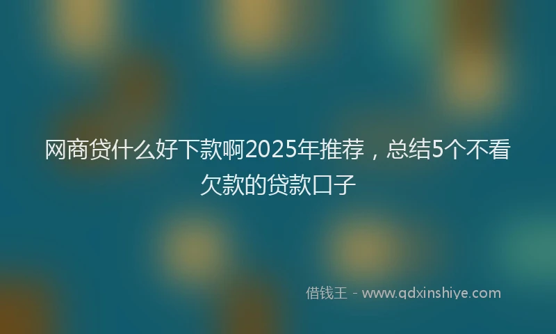 网商贷什么好下款啊2025年推荐，总结5个不看欠款的贷款口子