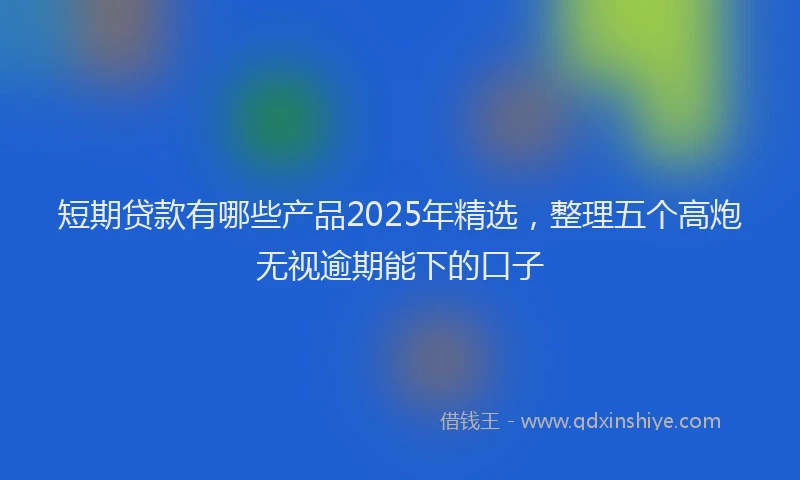 短期贷款有哪些产品2025年精选，整理五个高炮无视逾期能下的口子