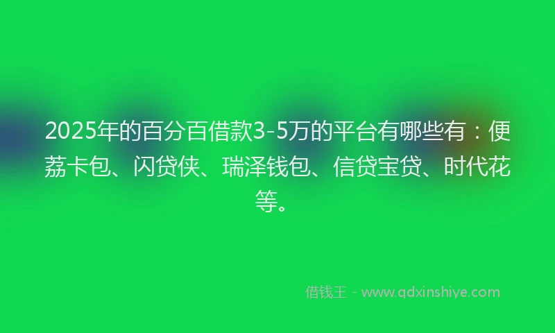 2025年的百分百借款3-5万的平台有哪些有：便荔卡包、闪贷侠、瑞泽钱包、信贷宝贷、时代花等。