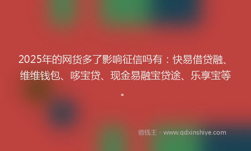 2025年的网货多了影响征信吗有：快易借贷融、维维钱包、哆宝贷、现金易融宝贷途、乐享宝等。
