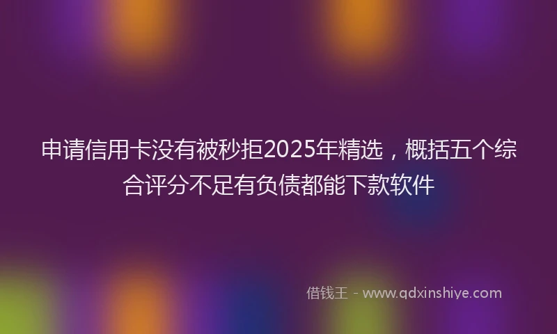 申请信用卡没有被秒拒2025年精选，概括五个综合评分不足有负债都能下款软件