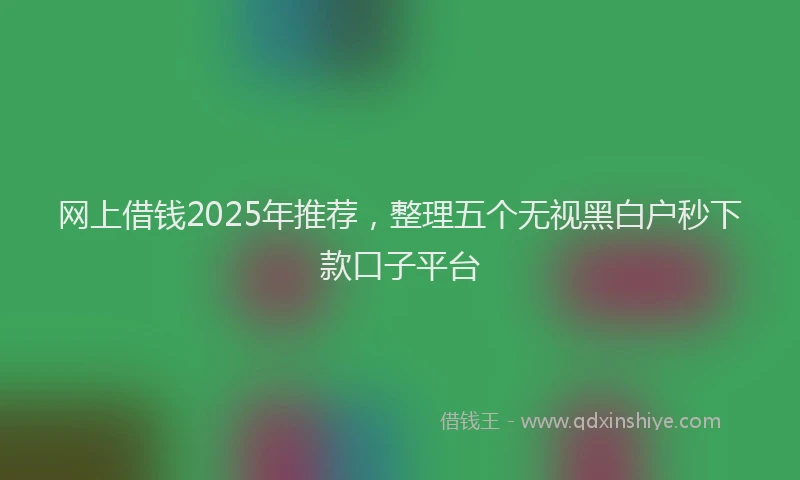网上借钱2025年推荐，整理五个无视黑白户秒下款口子平台