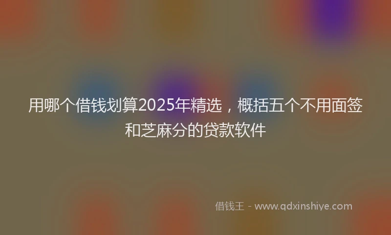 用哪个借钱划算2025年精选，概括五个不用面签和芝麻分的贷款软件