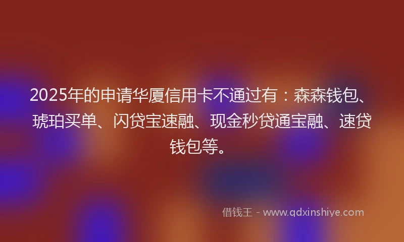2025年的申请华厦信用卡不通过有：森森钱包、琥珀买单、闪贷宝速融、现金秒贷通宝融、速贷钱包等。