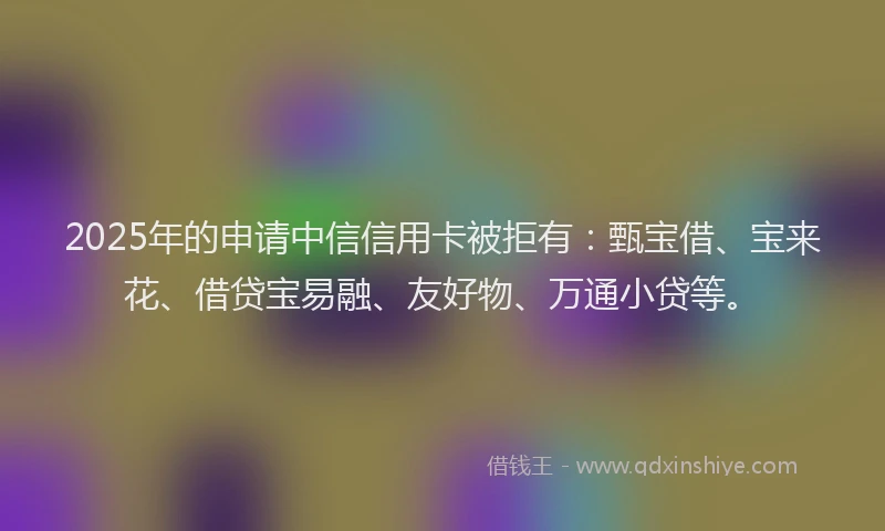 2025年的申请中信信用卡被拒有：甄宝借、宝来花、借贷宝易融、友好物、万通小贷等。