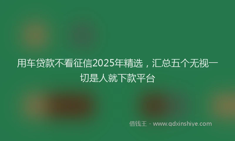 用车贷款不看征信2025年精选，汇总五个无视一切是人就下款平台