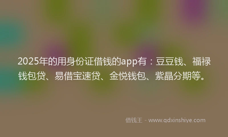 2025年的用身份证借钱的app有：豆豆钱、福禄钱包贷、易借宝速贷、金悦钱包、紫晶分期等。