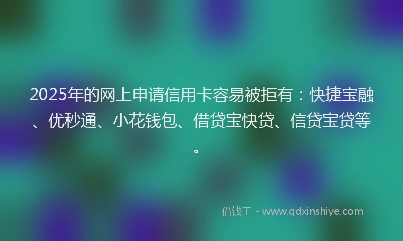 2025年的网上申请信用卡容易被拒有：快捷宝融、优秒通、小花钱包、借贷宝快贷、信贷宝贷等。