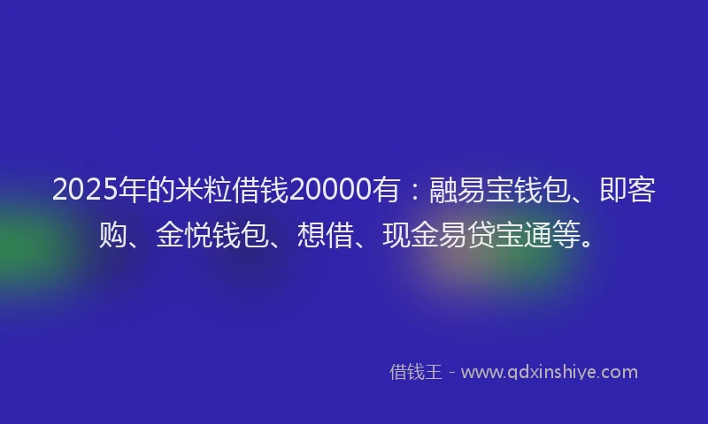 2025年的米粒借钱20000有：融易宝钱包、即客购、金悦钱包、想借、现金易贷宝通等。