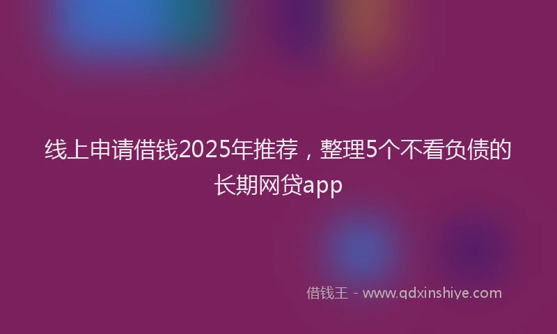 线上申请借钱2025年推荐，整理5个不看负债的长期网贷app