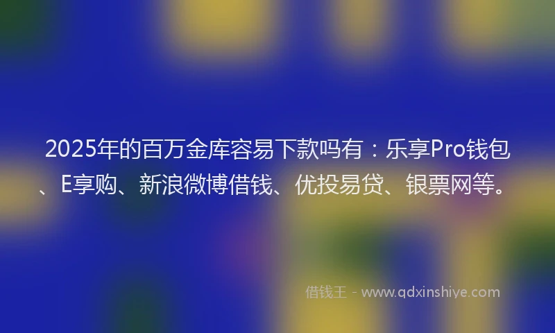 2025年的百万金库容易下款吗有：乐享Pro钱包、E享购、新浪微博借钱、优投易贷、银票网等。