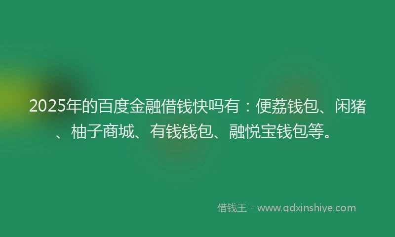 2025年的百度金融借钱快吗有：便荔钱包、闲猪、柚子商城、有钱钱包、融悦宝钱包等。