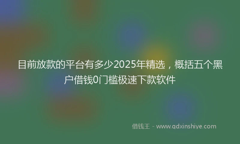 目前放款的平台有多少2025年精选，概括五个黑户借钱0门槛极速下款软件