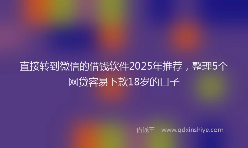 直接转到微信的借钱软件2025年推荐，整理5个网贷容易下款18岁的口子