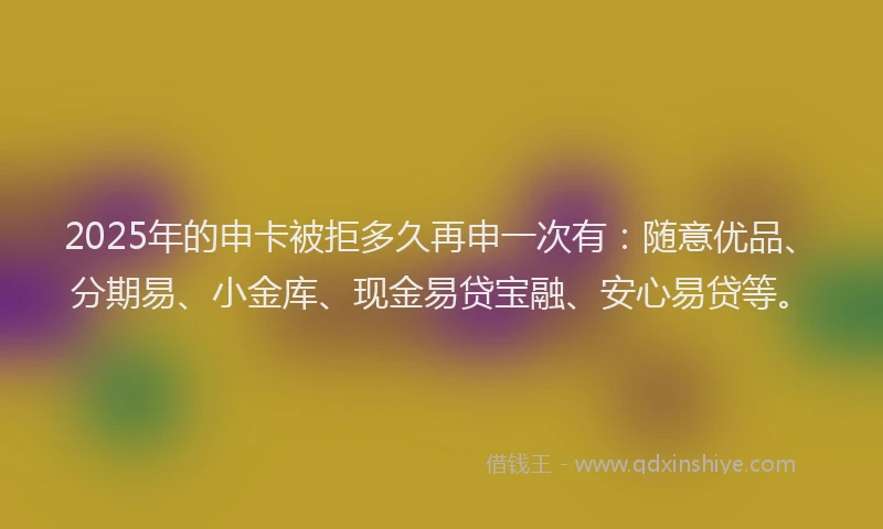 2025年的申卡被拒多久再申一次有：随意优品、分期易、小金库、现金易贷宝融、安心易贷等。