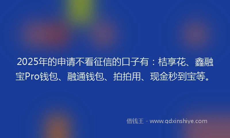 2025年的申请不看征信的口子有：桔享花、鑫融宝Pro钱包、融通钱包、拍拍用、现金秒到宝等。