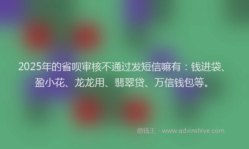 2025年的省呗审核不通过发短信嘛有：钱进袋、盈小花、龙龙用、翡翠贷、万信钱包等。