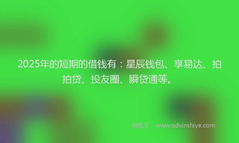 2025年的短期的借钱有：星辰钱包、享易达、拍拍贷、投友圈、瞬贷通等。