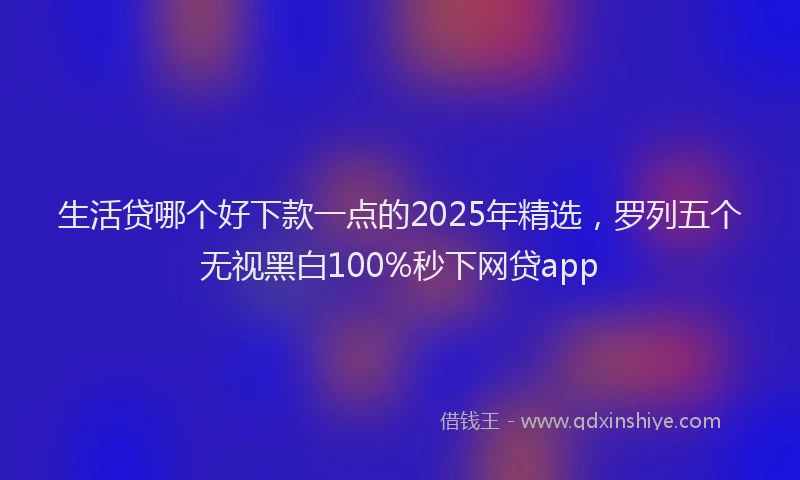 生活贷哪个好下款一点的2025年精选，罗列五个无视黑白100%秒下网贷app