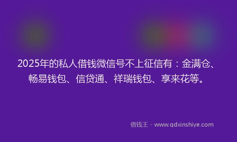 2025年的私人借钱微信号不上征信有：金满仓、畅易钱包、信贷通、祥瑞钱包、享来花等。